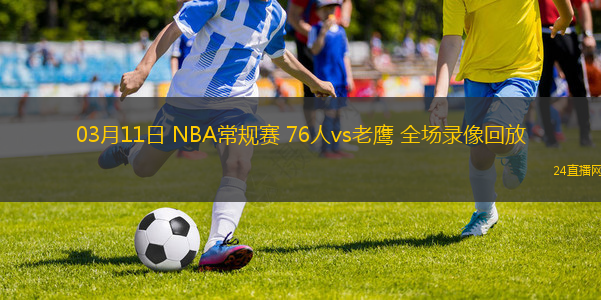 03月11日 NBA常規(guī)賽 76人vs老鷹 全場(chǎng)錄像回放